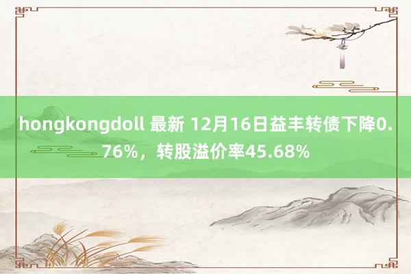 hongkongdoll 最新 12月16日益丰转债下降0.76%，转股溢价率45.68%