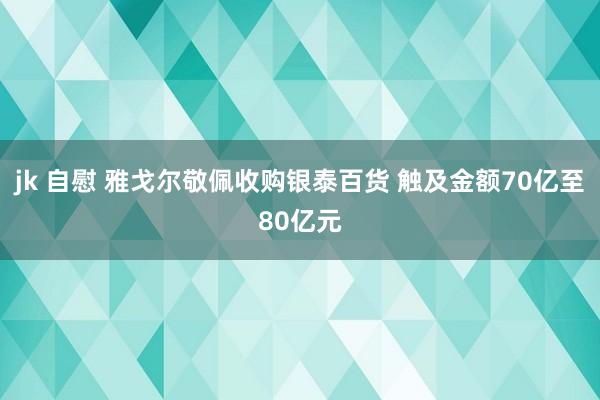 jk 自慰 雅戈尔敬佩收购银泰百货 触及金额70亿至80亿元
