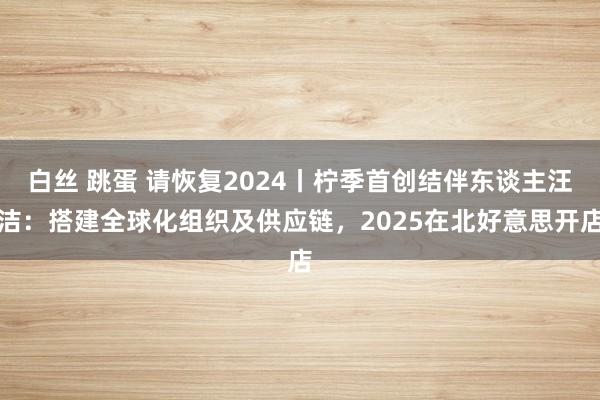 白丝 跳蛋 请恢复2024丨柠季首创结伴东谈主汪洁：搭建全球化组织及供应链，2025在北好意思开店