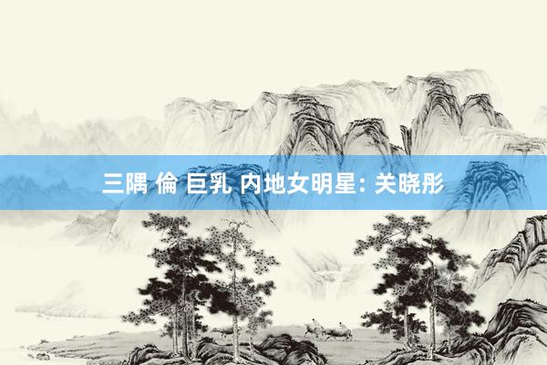 三隅 倫 巨乳 内地女明星: 关晓彤