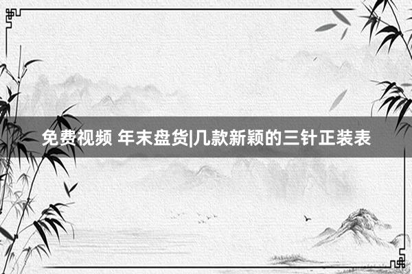 免费视频 年末盘货|几款新颖的三针正装表