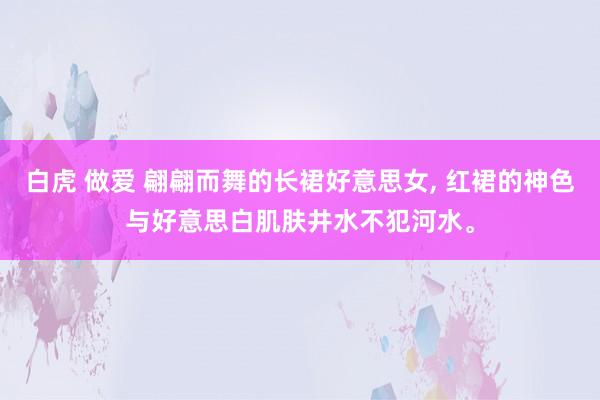 白虎 做爱 翩翩而舞的长裙好意思女， 红裙的神色与好意思白肌肤井水不犯河水。