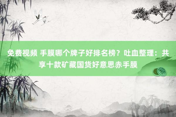 免费视频 手膜哪个牌子好排名榜？吐血整理：共享十款矿藏国货好意思赤手膜