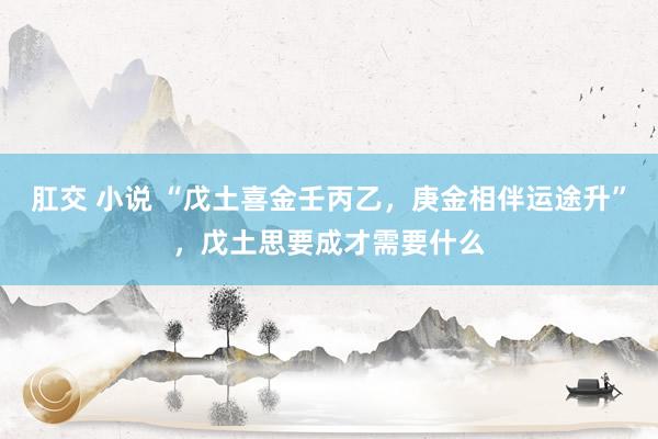 肛交 小说 “戊土喜金壬丙乙，庚金相伴运途升”，戊土思要成才需要什么