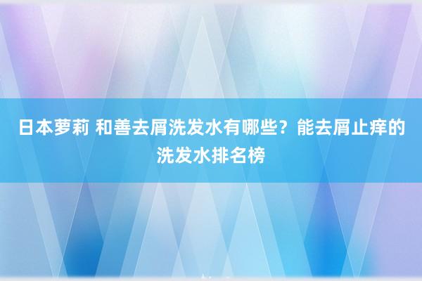 日本萝莉 和善去屑洗发水有哪些？能去屑止痒的洗发水排名榜