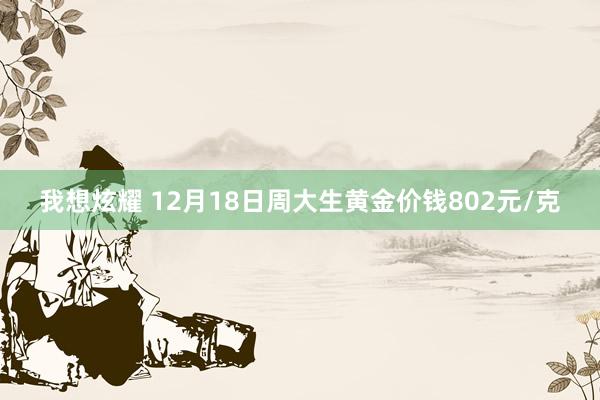 我想炫耀 12月18日周大生黄金价钱802元/克