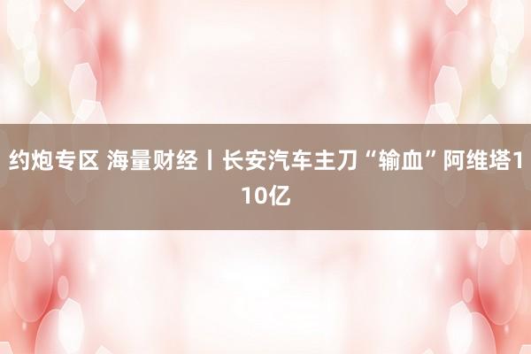 约炮专区 海量财经丨长安汽车主刀“输血”阿维塔110亿