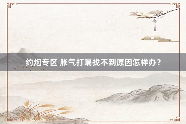 约炮专区 胀气打嗝找不到原因怎样办？