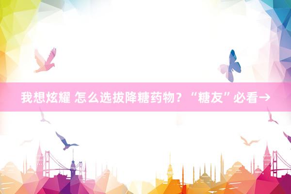 我想炫耀 怎么选拔降糖药物？“糖友”必看→