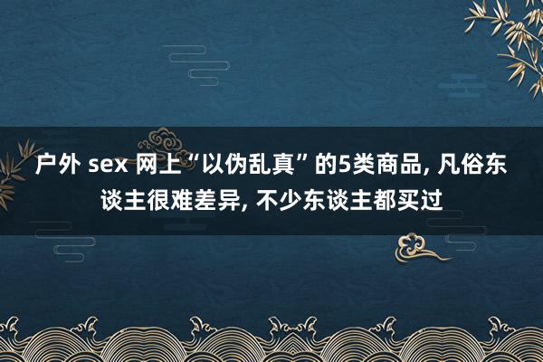 户外 sex 网上“以伪乱真”的5类商品， 凡俗东谈主很难差异， 不少东谈主都买过