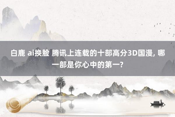 白鹿 ai换脸 腾讯上连载的十部高分3D国漫， 哪一部是你心中的第一?