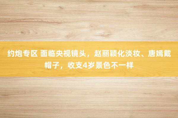 约炮专区 面临央视镜头，赵丽颖化淡妆、唐嫣戴帽子，收支4岁景色不一样