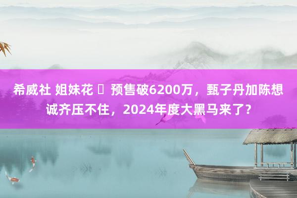 希威社 姐妹花 ​预售破6200万，甄子丹加陈想诚齐压不住，2024年度大黑马来了？
