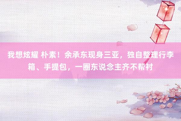 我想炫耀 朴素！余承东现身三亚，独自整理行李箱、手提包，一圈东说念主齐不帮衬