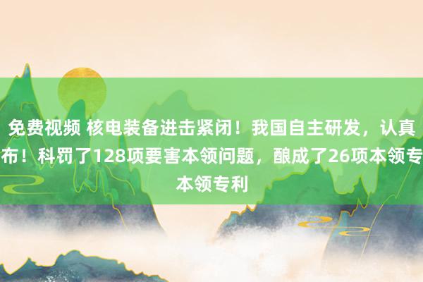 免费视频 核电装备进击紧闭！我国自主研发，认真发布！科罚了128项要害本领问题，酿成了26项本领专利