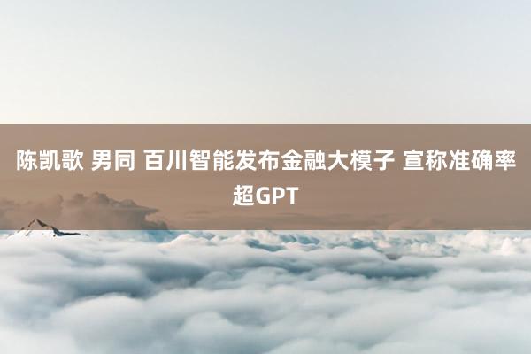 陈凯歌 男同 百川智能发布金融大模子 宣称准确率超GPT
