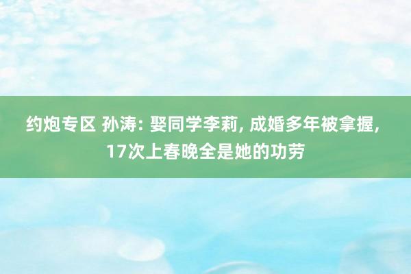 约炮专区 孙涛: 娶同学李莉， 成婚多年被拿握， 17次上春晚全是她的功劳