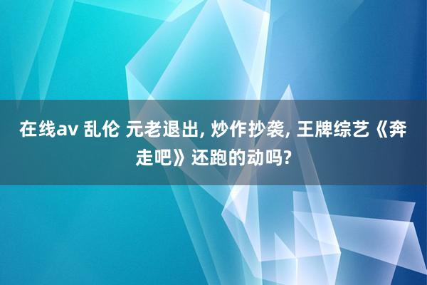 在线av 乱伦 元老退出， 炒作抄袭， 王牌综艺《奔走吧》还跑的动吗?