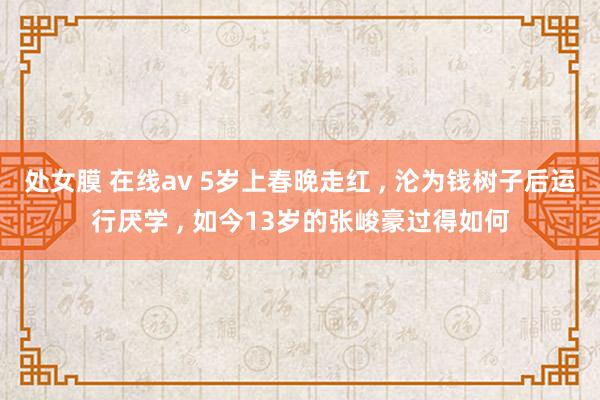 处女膜 在线av 5岁上春晚走红 ， 沦为钱树子后运行厌学 ， 如今13岁的张峻豪过得如何