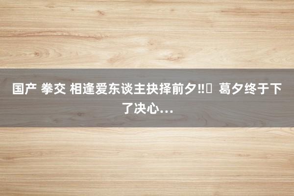 国产 拳交 相逢爱东谈主抉择前夕‼️葛夕终于下了决心…