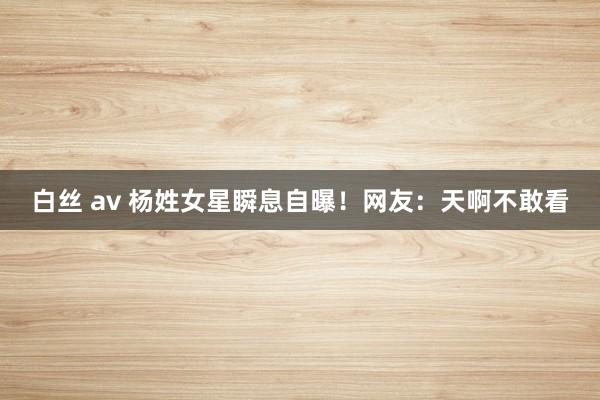 白丝 av 杨姓女星瞬息自曝！网友：天啊不敢看