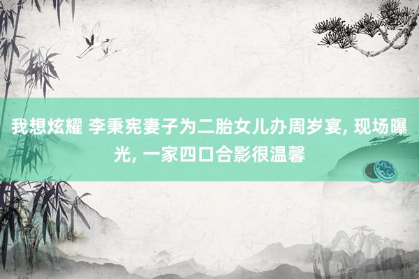 我想炫耀 李秉宪妻子为二胎女儿办周岁宴， 现场曝光， 一家四口合影很温馨