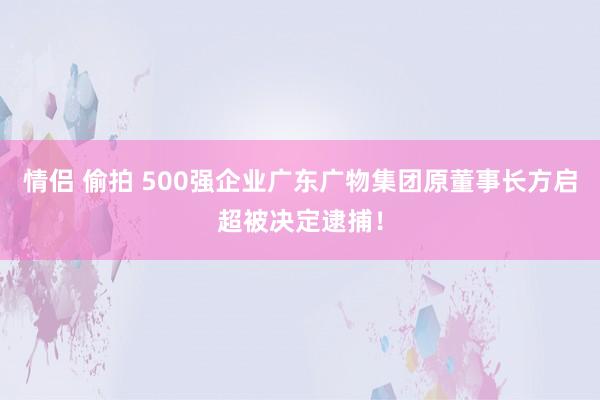 情侣 偷拍 500强企业广东广物集团原董事长方启超被决定逮捕！