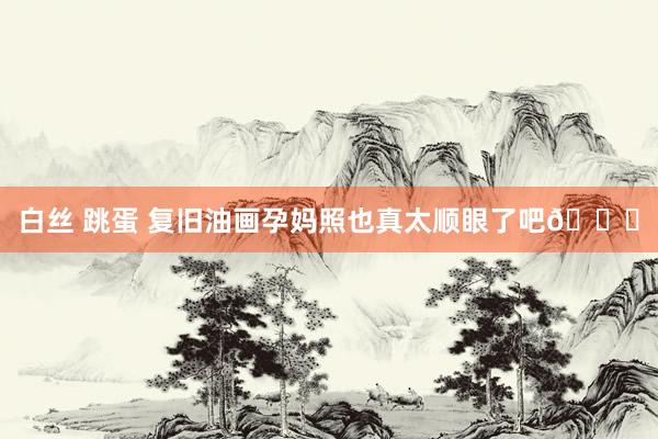 白丝 跳蛋 复旧油画孕妈照也真太顺眼了吧💐