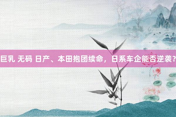 巨乳 无码 日产、本田抱团续命，日系车企能否逆袭？