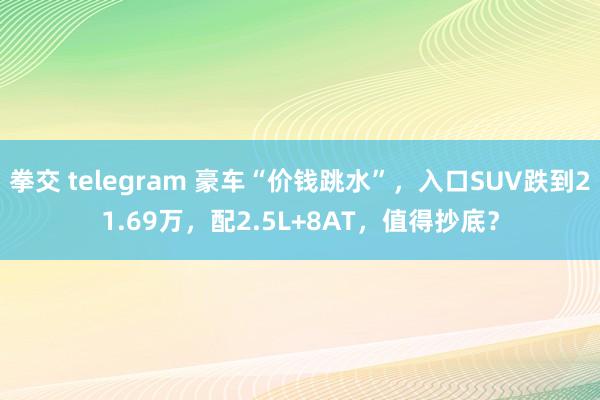 拳交 telegram 豪车“价钱跳水”，入口SUV跌到21.69万，配2.5L+8AT，值得抄底？