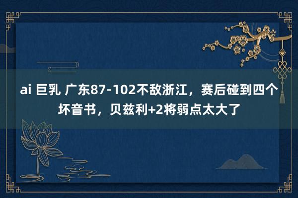 ai 巨乳 广东87-102不敌浙江，赛后碰到四个坏音书，贝兹利+2将弱点太大了
