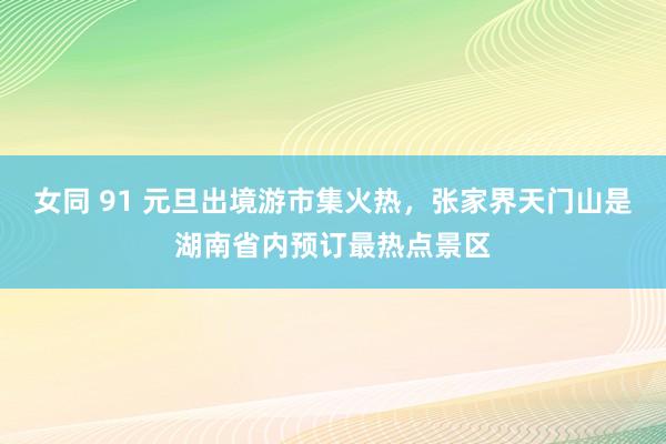 女同 91 元旦出境游市集火热，张家界天门山是湖南省内预订最热点景区