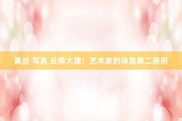 黑丝 写真 云南大理：艺术家的诗意第二居所