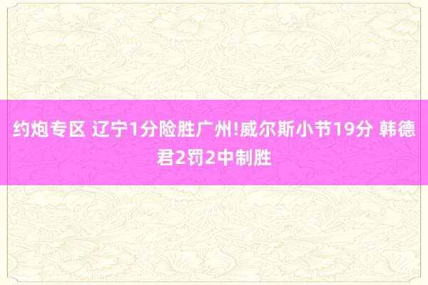 约炮专区 辽宁1分险胜广州!威尔斯小节19分 韩德君2罚2中制胜