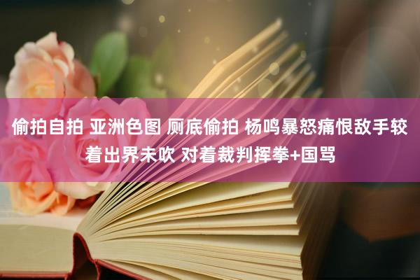 偷拍自拍 亚洲色图 厕底偷拍 杨鸣暴怒痛恨敌手较着出界未吹 对着裁判挥拳+国骂