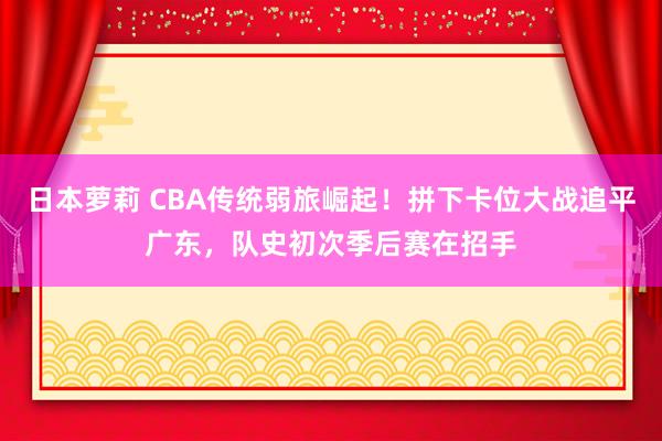 日本萝莉 CBA传统弱旅崛起！拼下卡位大战追平广东，队史初次季后赛在招手