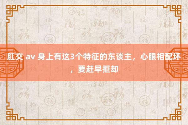 肛交 av 身上有这3个特征的东谈主，心眼相配坏，要赶早拒却