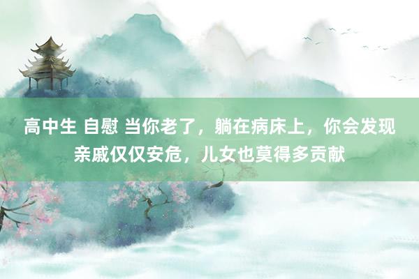 高中生 自慰 当你老了，躺在病床上，你会发现亲戚仅仅安危，儿女也莫得多贡献