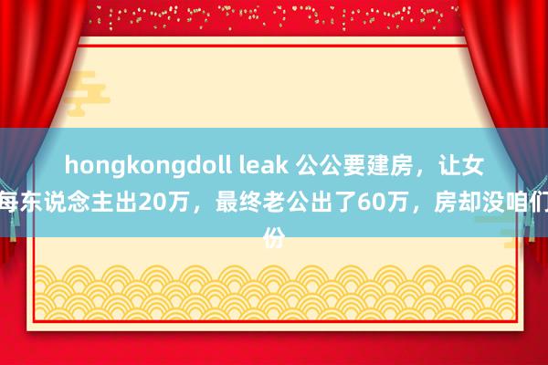 hongkongdoll leak 公公要建房，让女儿每东说念主出20万，最终老公出了60万，房却没咱们份