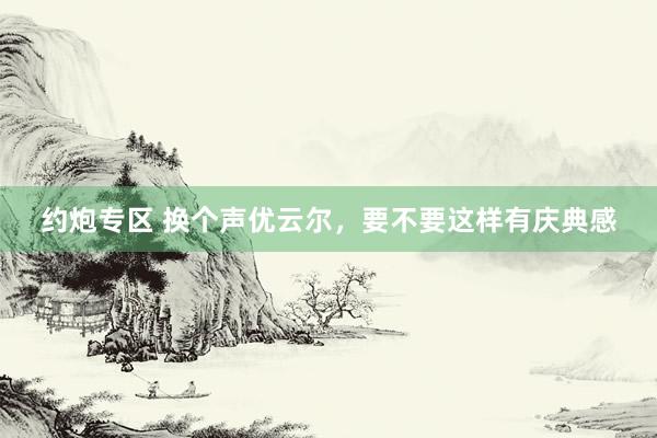 约炮专区 换个声优云尔，要不要这样有庆典感
