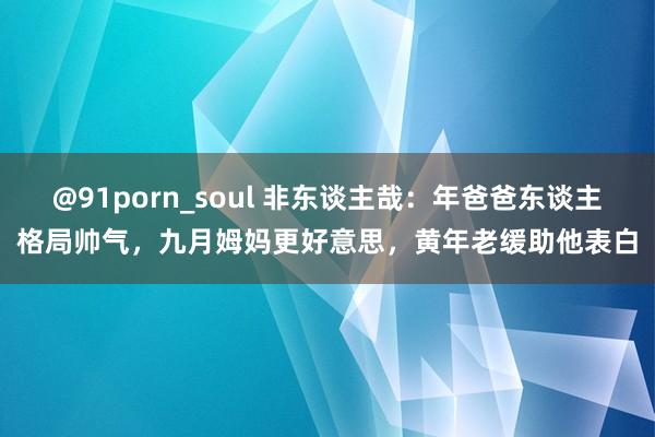 @91porn_soul 非东谈主哉：年爸爸东谈主格局帅气，九月姆妈更好意思，黄年老缓助他表白