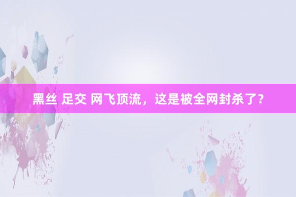 黑丝 足交 网飞顶流，这是被全网封杀了？