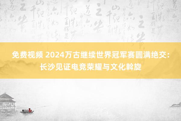 免费视频 2024万古继续世界冠军赛圆满绝交：长沙见证电竞荣耀与文化斡旋