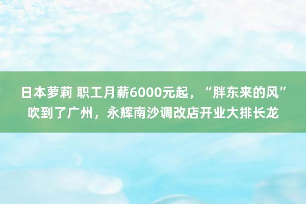 日本萝莉 职工月薪6000元起，“胖东来的风”吹到了广州，永辉南沙调改店开业大排长龙