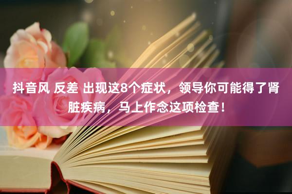 抖音风 反差 出现这8个症状，领导你可能得了肾脏疾病，马上作念这项检查！