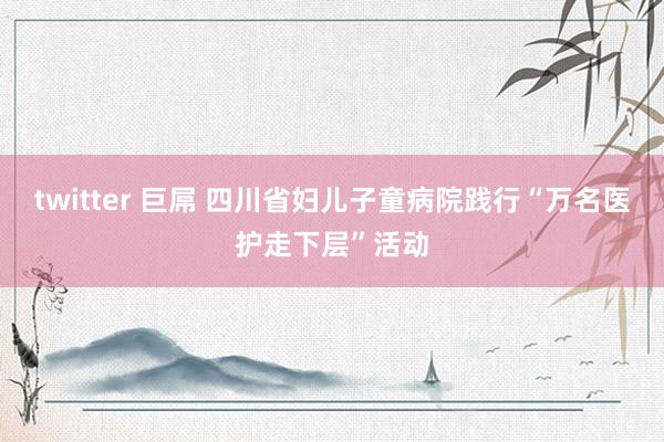twitter 巨屌 四川省妇儿子童病院践行“万名医护走下层”活动