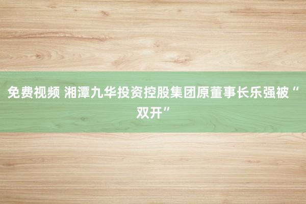 免费视频 湘潭九华投资控股集团原董事长乐强被“双开”