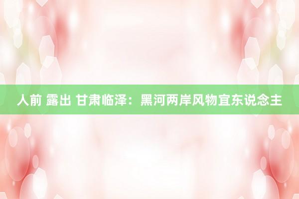 人前 露出 甘肃临泽：黑河两岸风物宜东说念主
