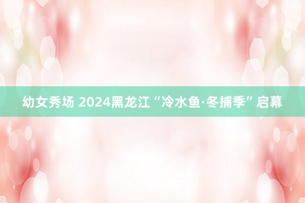 幼女秀场 2024黑龙江“冷水鱼·冬捕季”启幕
