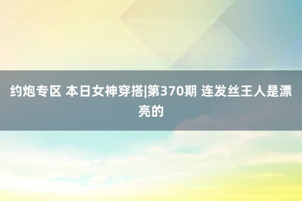 约炮专区 本日女神穿搭|第370期 连发丝王人是漂亮的